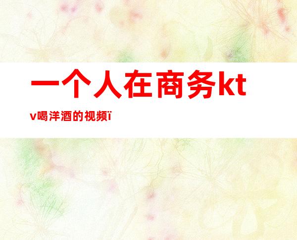 一个人在商务ktv喝洋酒的视频()