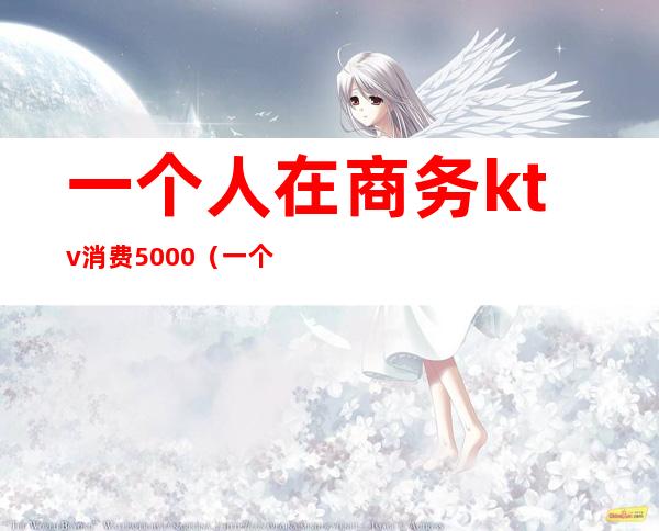 一个人在商务ktv消费5000(一个人ktv消费2000多正常么)