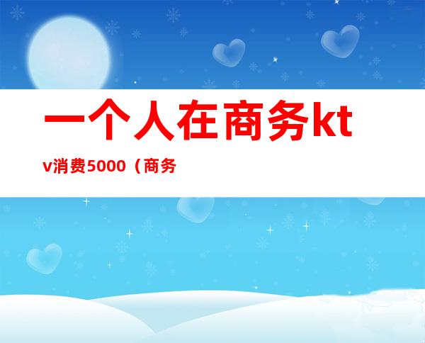 一个人在商务ktv消费5000(商务KTV一个人去)