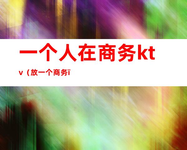 一个人在商务ktv(放一个商务)
