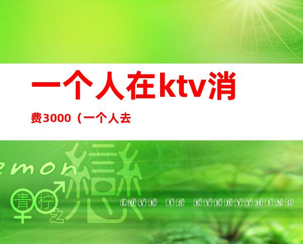一个人在ktv消费3000(一个人去ktv花了2000)