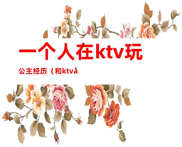 一个人在ktv玩公主经历（和ktv公主的经历）