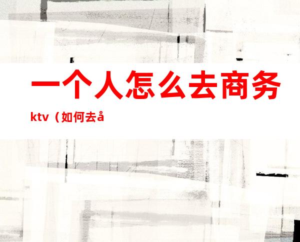 一个人怎么去商务ktv(如何去做一个商务旅行)