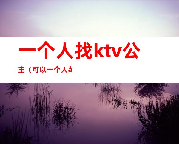 一个人找ktv公主（可以一个人去ktv找公主吗）