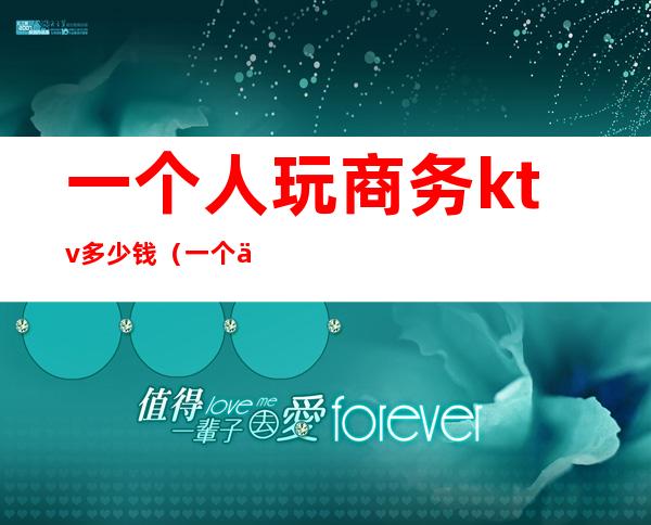 一个人玩商务ktv多少钱（一个人去商务ktv贵吗）