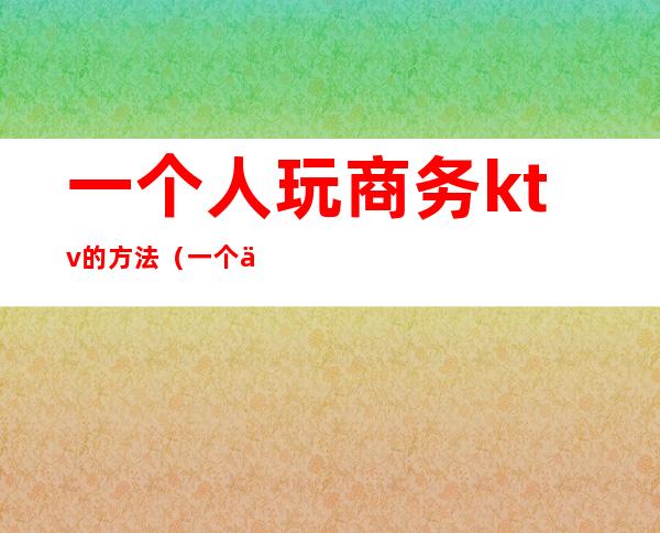 一个人玩商务ktv的方法（一个人去商务ktv好吗）