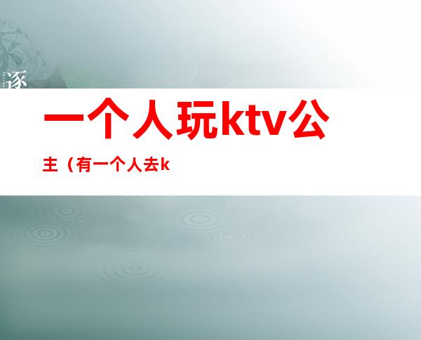 一个人玩ktv公主(有一个人去ktv找公主的吗)
