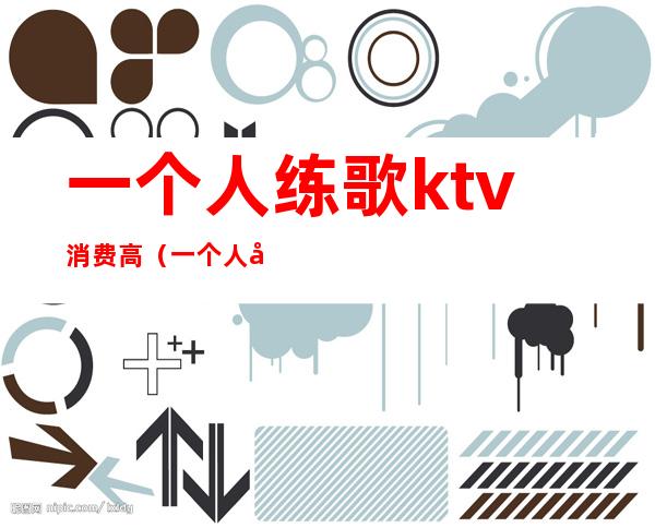 一个人练歌ktv消费高(一个人去ktv练歌正常吗)