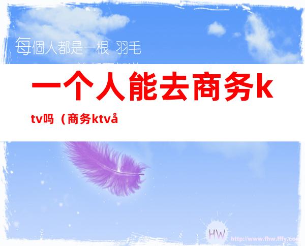 一个人能去商务ktv吗(商务ktv可以直接做吗)