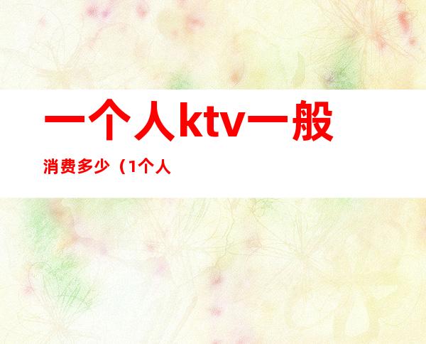 一个人ktv一般消费多少(1个人去ktv要多少钱)