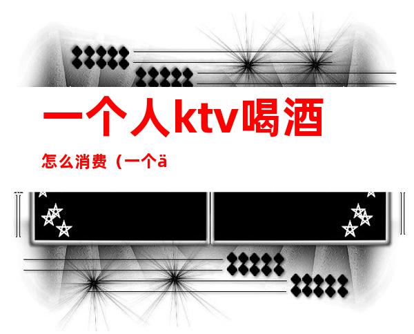 一个人ktv喝酒怎么消费(一个人唱歌的ktv)
