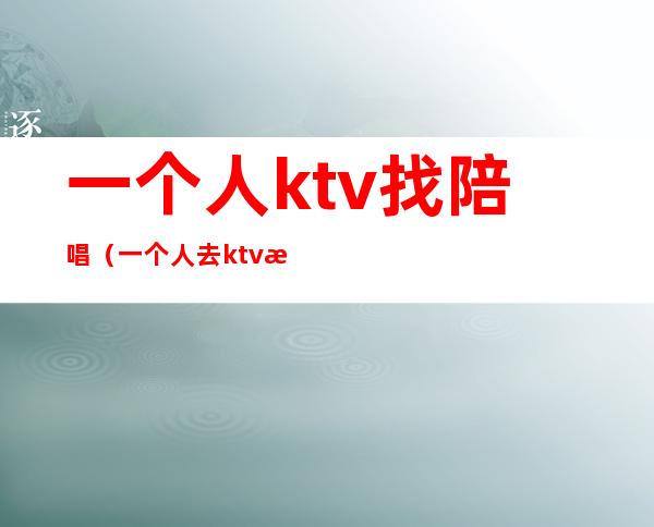 一个人ktv找陪唱(一个人去ktv找陪唱)