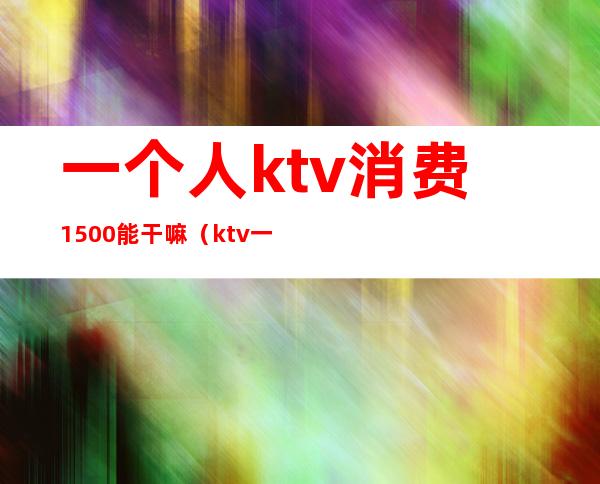一个人ktv消费1500能干嘛(ktv一个人消费5000多吗)