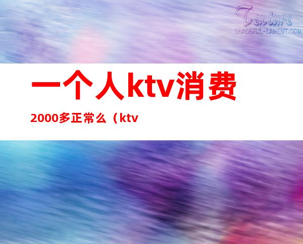 一个人ktv消费2000多正常么(ktv消费一万多正常吗)