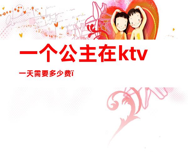 一个公主在ktv一天需要多少费(一个公主在ktv一天需要多少费)