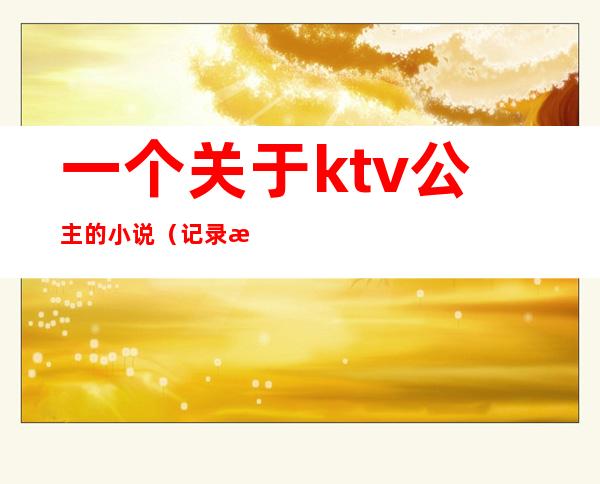 一个关于ktv公主的小说(记录我做ktv公主的这二年)