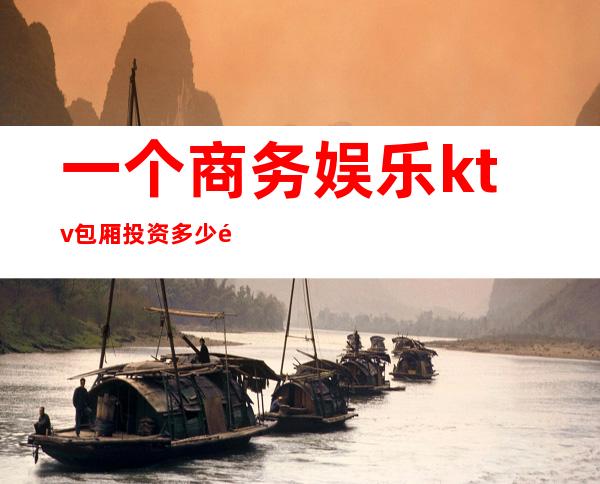 一个商务娱乐ktv包厢投资多少钱(商务KTV投资)