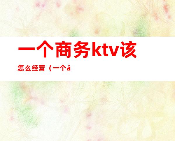 一个商务ktv该怎么经营(一个商务ktv该怎么经营呢)