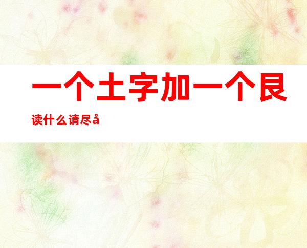 一个土字加一个艮读什么请尽快(一个土字加一个艮读什么请尽快读出来)