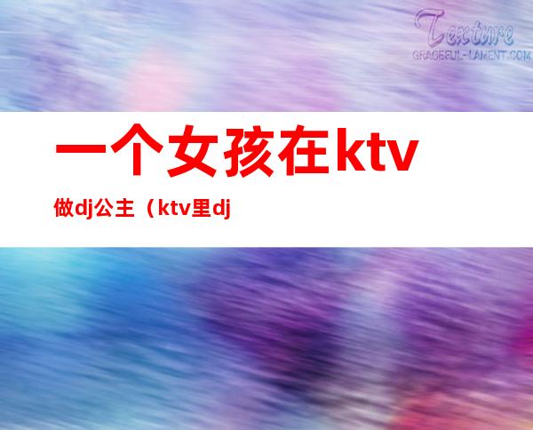 一个女孩在ktv做dj公主(ktv里dj公主是干嘛的)