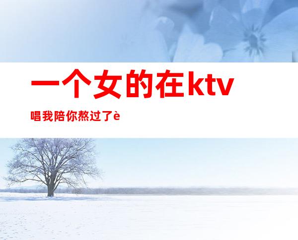 一个女的在ktv唱我陪你熬过了苦(我陪你熬过了苦 原唱)