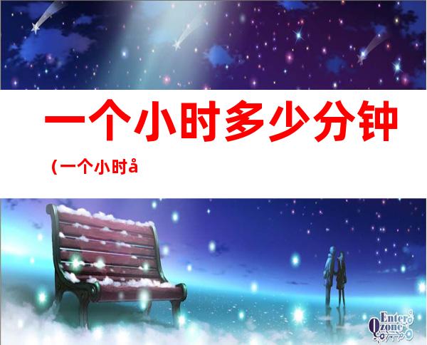一个小时多少分钟(一个小时多少分钟充电三A什么意思)