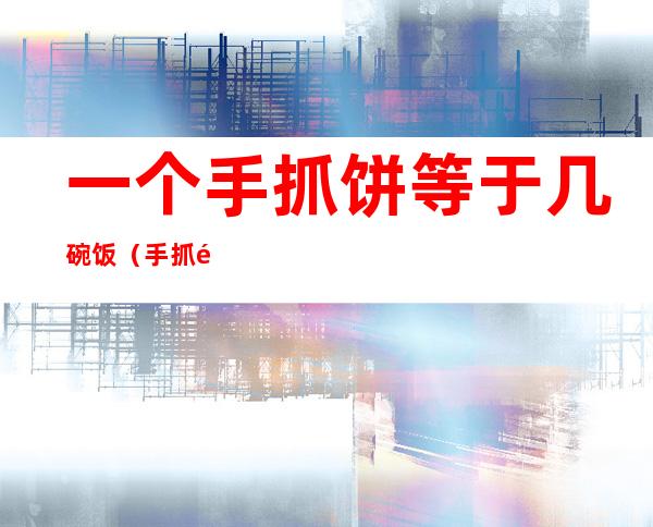 一个手抓饼等于几碗饭(手抓饼和一碗饭的热量谁高)