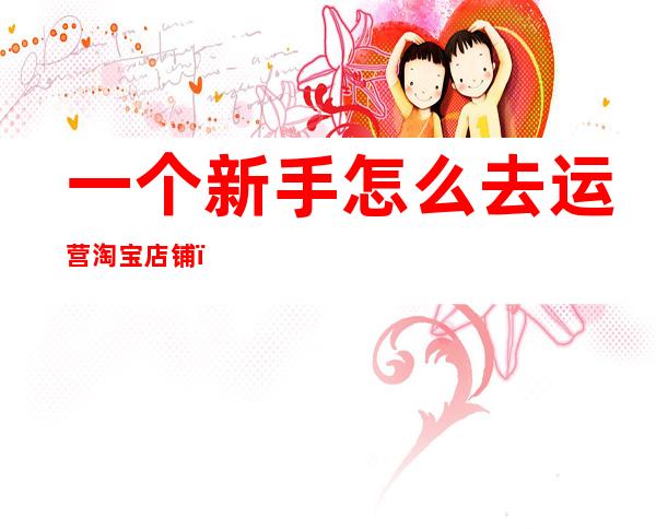 一个新手怎么去运营淘宝店铺(一个新手怎么去运营淘宝店铺卖东西)