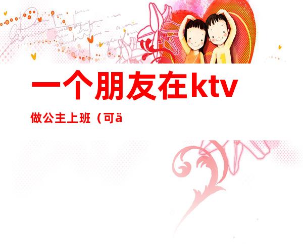 一个朋友在ktv做公主上班(可以和ktv公主做朋友吗)