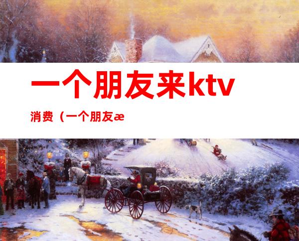 一个朋友来ktv消费(一个朋友来ktv消费很高)