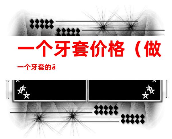 一个牙套价格（做一个牙套的价格）
