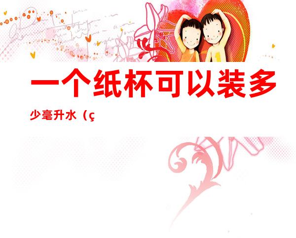 一个纸杯可以装多少毫升水(纸杯能装多少毫升的水)