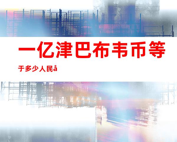 一亿津巴布韦币等于多少人民币(1千亿津巴布韦币等于多少人民币)