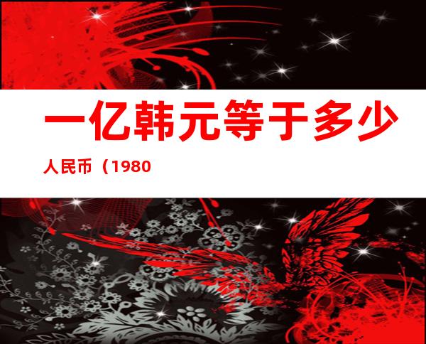 一亿韩元等于多少人民币（1980年一亿韩元等于多少人民币）