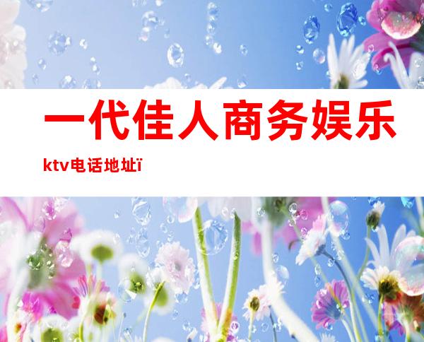 一代佳人商务娱乐ktv电话地址(一代佳人ktv招聘)