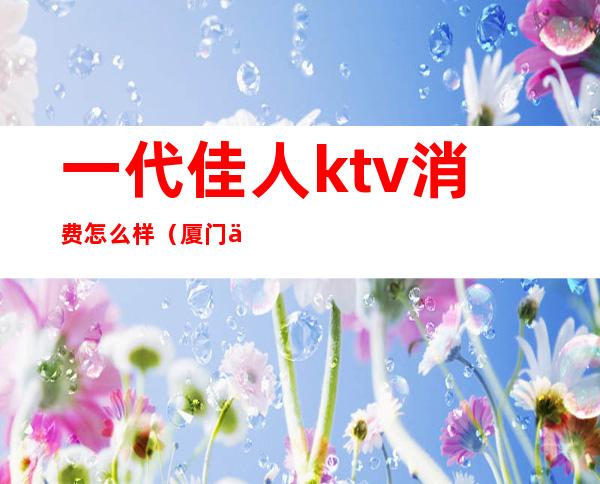 一代佳人ktv消费怎么样(厦门一代佳人ktv怎么样)