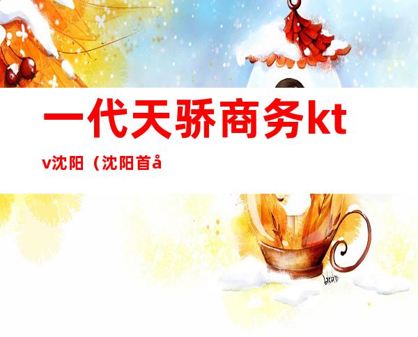 一代天骄商务ktv沈阳(沈阳首席ktv)