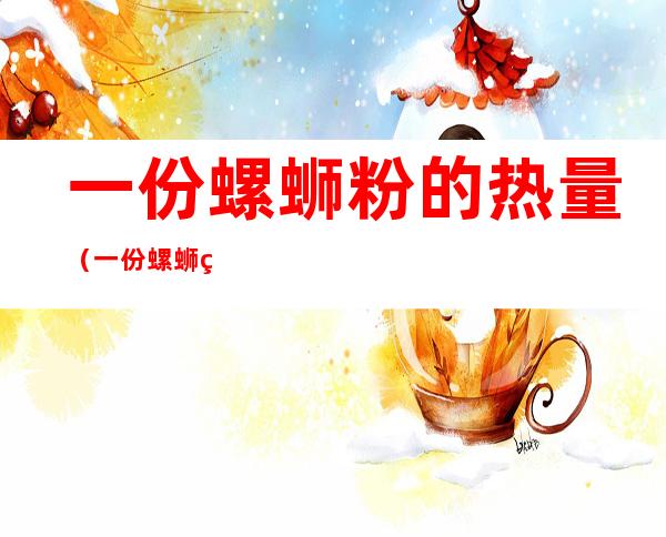 一份螺蛳粉的热量(一份螺蛳粉的热量要跑几公里步)