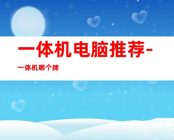一体机电脑推荐-一体机哪个牌子性价比高