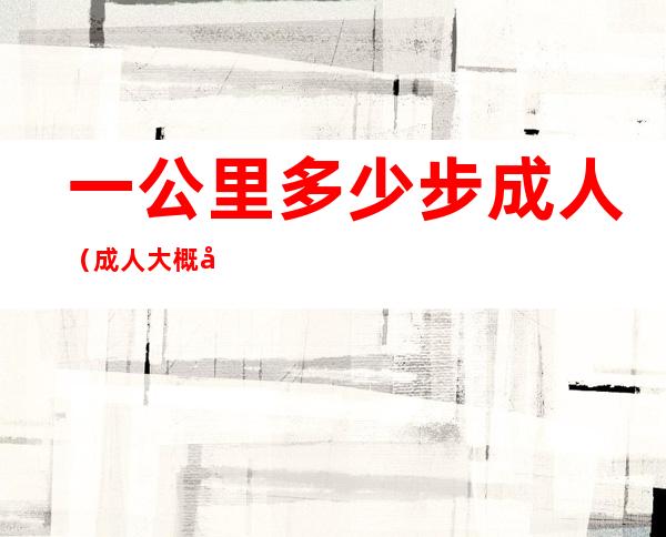 一公里多少步成人(成人大概多少步一公里)