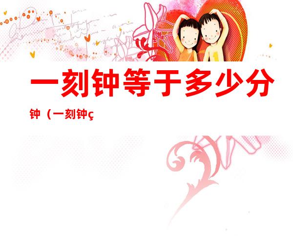 一刻钟等于多少分钟(一刻钟等于多少分钟啊)