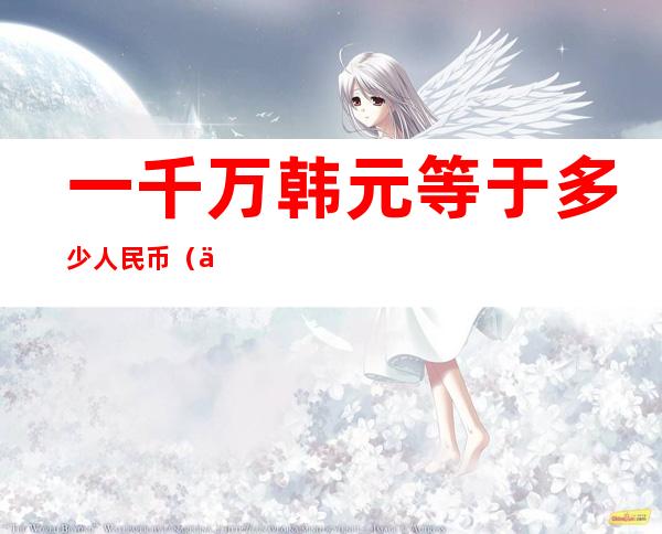 一千万韩元等于多少人民币(一千万日元等于多少人民币)