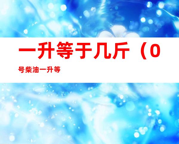 一升等于几斤(0号柴油一升等于几斤)