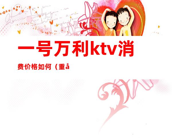 一号万利ktv消费价格如何(重庆万利一号ktv预订)