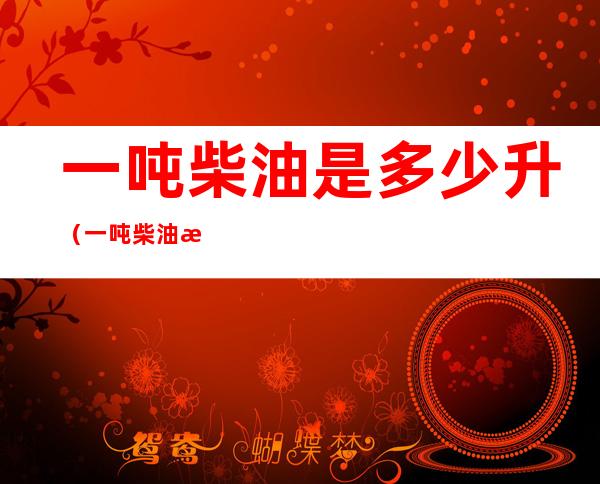 一吨柴油是多少升(一吨柴油是多少升一吨一吨柴油是多少升)