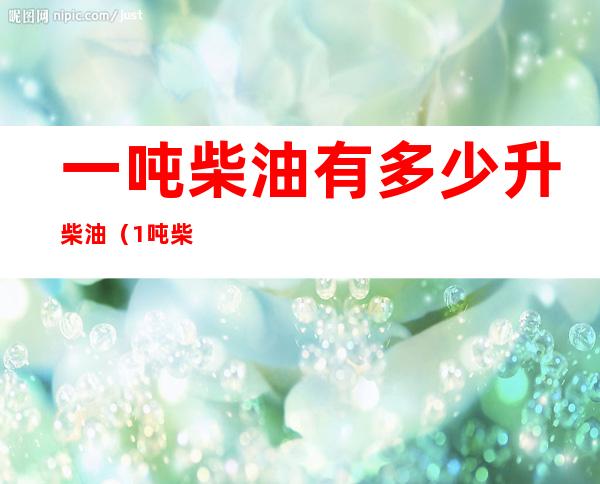 一吨柴油有多少升柴油（1吨柴油有多少升柴油）