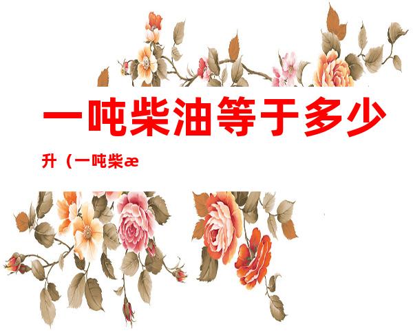 一吨柴油等于多少升（一吨柴油等于多少升油怎么算）