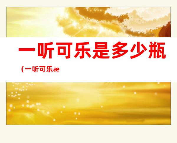 一听可乐是多少瓶(一听可乐是多少瓶可乐)
