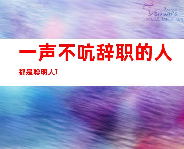 一声不吭辞职的人都是聪明人(一声不吭就辞职的人)