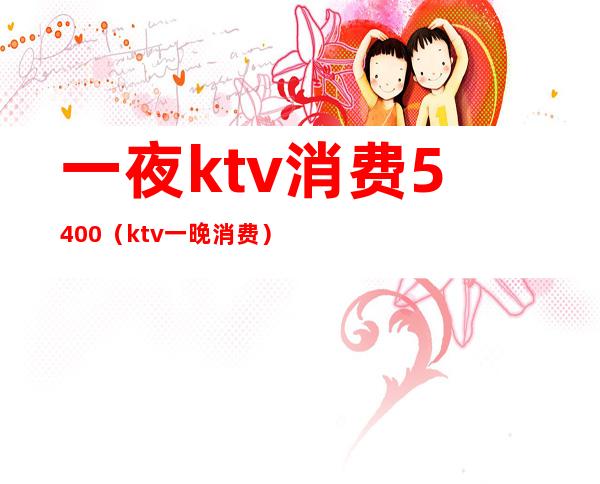 一夜ktv消费5400(ktv一晚消费)